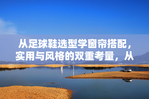 从足球鞋选型学窗帘搭配，实用与风格的双重考量，从足球鞋选型学窗帘搭配，实用与风格的双重考量