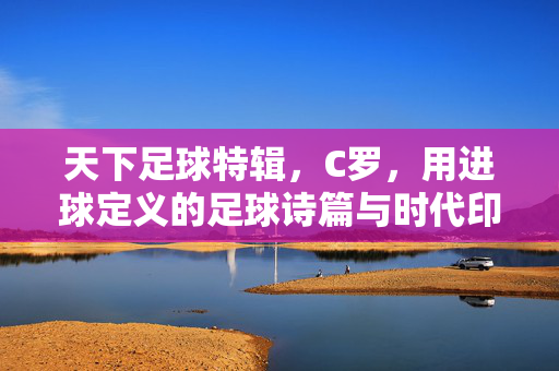 天下足球特辑，C罗，用进球定义的足球诗篇与时代印记