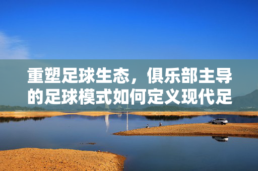重塑足球生态，俱乐部主导的足球模式如何定义现代足球新格局，重塑足球生态，俱乐部主导的足球模式如何定义现代足球新格局