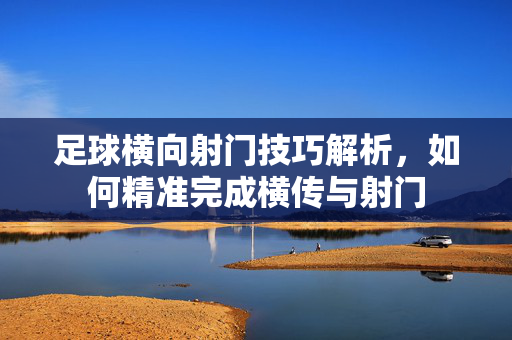 足球横向射门技巧解析，如何精准完成横传与射门