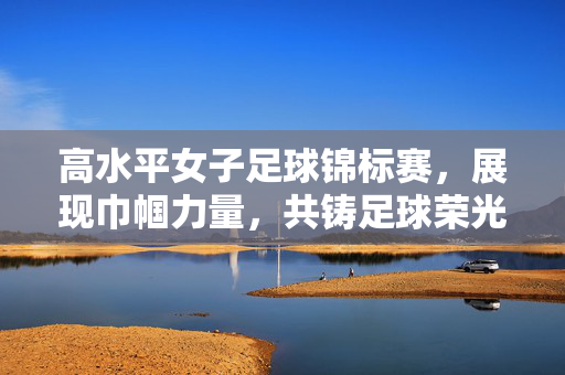 高水平女子足球锦标赛，展现巾帼力量，共铸足球荣光