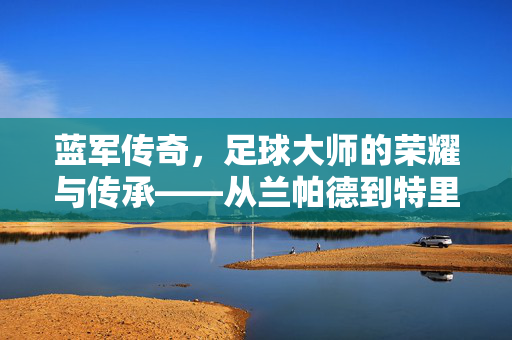 蓝军传奇，足球大师的荣耀与传承——从兰帕德到特里，蓝军精神的永恒回响，蓝军传奇，足球大师的荣耀与传承——从兰帕德到特里，蓝军精神的永恒回响