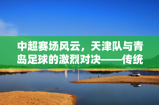 中超赛场风云，天津队与青岛足球的激烈对决——传统强队与现代劲旅的绿茵碰撞