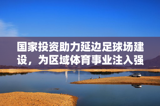 国家投资助力延边足球场建设，为区域体育事业注入强劲动力
