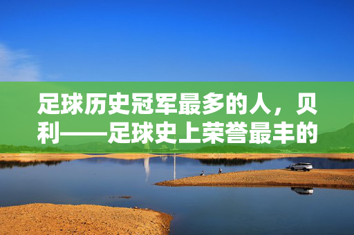 足球历史冠军最多的人，贝利——足球史上荣誉最丰的传奇巨星