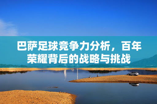巴萨足球竞争力分析,百年荣耀背后的战略与挑战