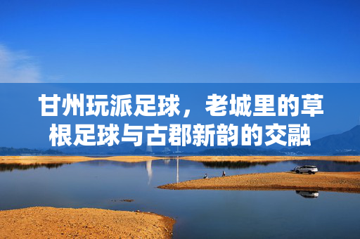 甘州玩派足球，老城里的草根足球与古郡新韵的交融