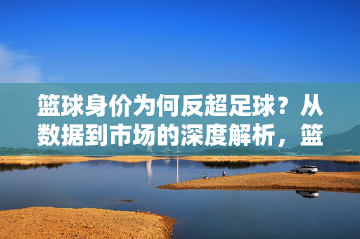 篮球身价为何反超足球？从数据到市场的深度解析，篮球身价为何反超足球？从数据到市场的深度解析