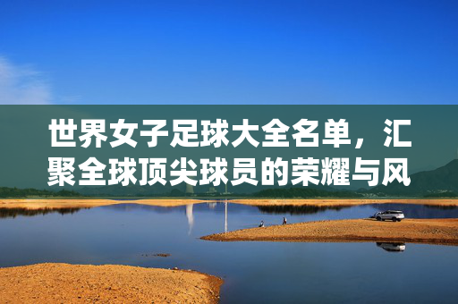 世界女子足球大全名单，汇聚全球顶尖球员的荣耀与风采——从历史到现役的璀璨星辰