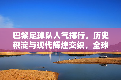 巴黎足球队人气排行，历史积淀与现代辉煌交织，全球影响力持续攀升