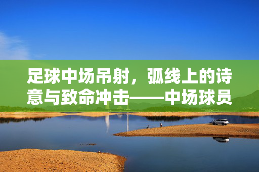 足球中场吊射，弧线上的诗意与致命冲击——中场球员的绝妙艺术