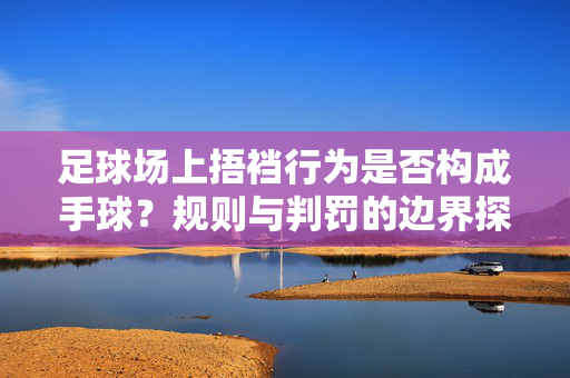 足球场上捂裆行为是否构成手球？规则与判罚的边界探讨，足球场上捂裆行为是否构成手球，规则与判罚的边界探讨