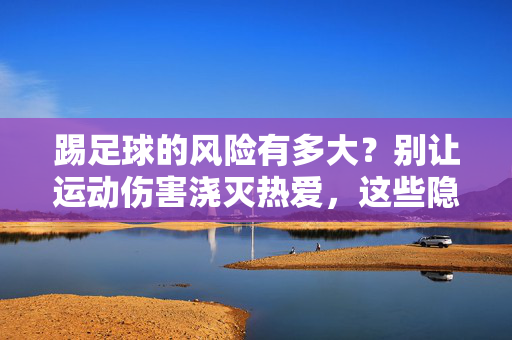 踢足球的风险有多大？别让运动伤害浇灭热爱，这些隐患需警惕