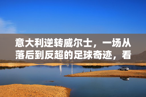 意大利逆转威尔士，一场从落后到反超的足球奇迹，看那记关键进球如何点燃胜利火焰