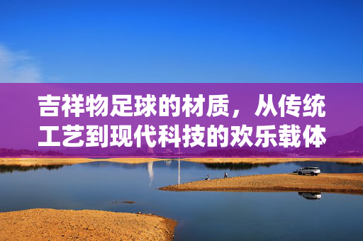 吉祥物足球的材质，从传统工艺到现代科技的欢乐载体，吉祥物足球的材质，从传统工艺到现代科技的欢乐载体