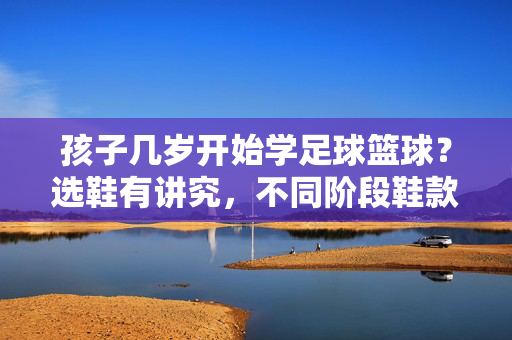 孩子几岁开始学足球篮球?选鞋有讲究,不同阶段鞋款推荐与注意事项