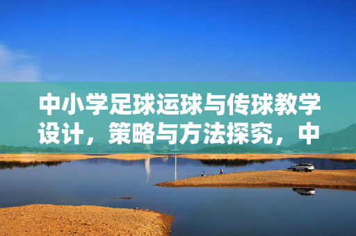 中小学足球运球与传球教学设计，策略与方法探究，中小学足球运球与传球教学设计，策略与方法探究