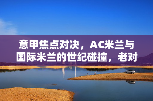 意甲焦点对决，AC米兰与国际米兰的世纪碰撞，老对手的巅峰之战点燃意甲战火