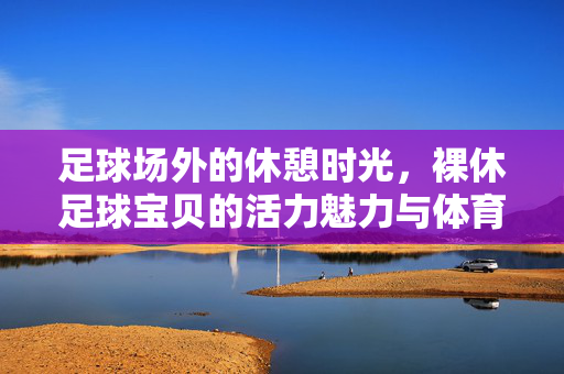 足球场外的休憩时光，裸休足球宝贝的活力魅力与体育精神的传递