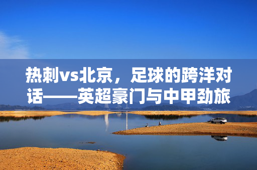 热刺vs北京，足球的跨洋对话——英超豪门与中甲劲旅的首次正式交锋