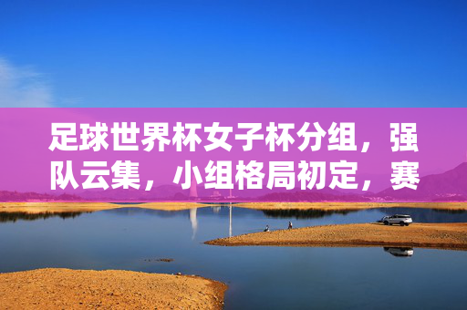 足球世界杯女子杯分组，强队云集，小组格局初定，赛事看点纷呈