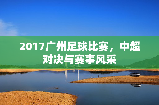 2017广州足球比赛，中超对决与赛事风采