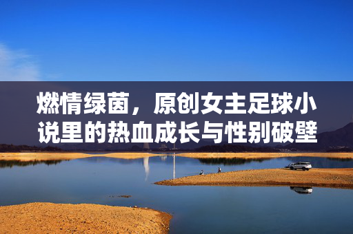 燃情绿茵，原创女主足球小说里的热血成长与性别破壁