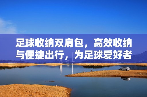 足球收纳双肩包，高效收纳与便捷出行，为足球爱好者打造移动装备库