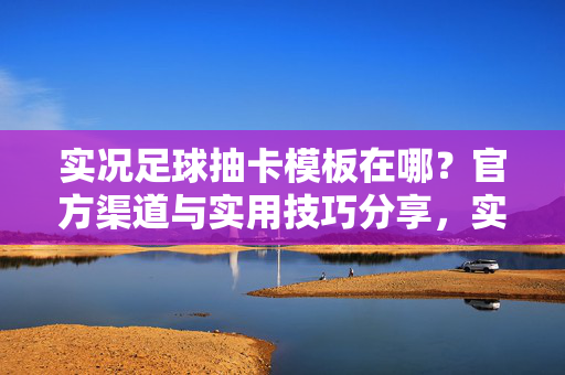 实况足球抽卡模板在哪？官方渠道与实用技巧分享，实况足球抽卡模板在哪？官方渠道与实用技巧分享