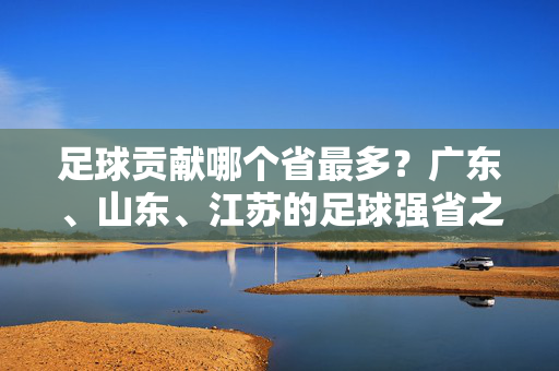 足球贡献哪个省最多？广东、山东、江苏的足球强省之路与核心作用分析