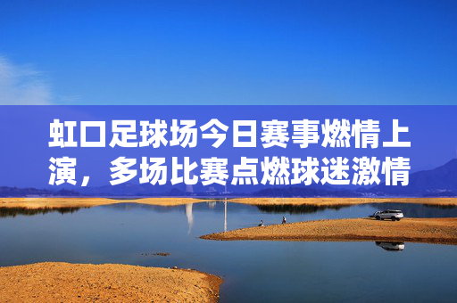 虹口足球场今日赛事燃情上演，多场比赛点燃球迷激情，现场氛围热烈