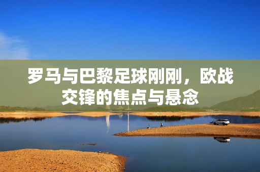 罗马与巴黎足球刚刚，欧战交锋的焦点与悬念