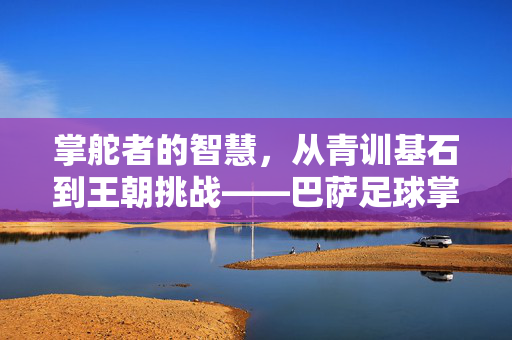 掌舵者的智慧，从青训基石到王朝挑战——巴萨足球掌门人的战略演变与时代印记
