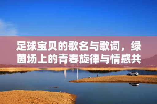 足球宝贝的歌名与歌词，绿茵场上的青春旋律与情感共鸣