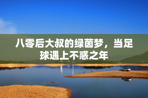 八零后大叔的绿茵梦，当足球遇上不惑之年