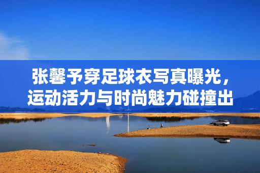 张馨予穿足球衣写真曝光，运动活力与时尚魅力碰撞出亮眼火花