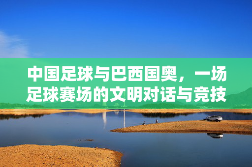 中国足球与巴西国奥，一场足球赛场的文明对话与竞技碰撞