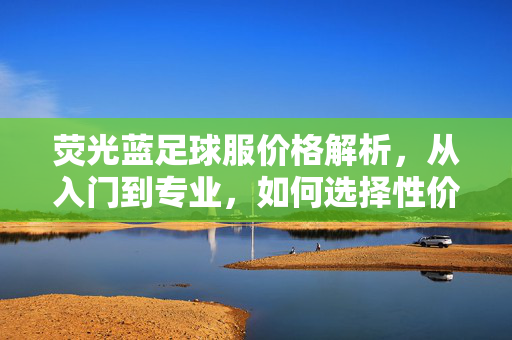 荧光蓝足球服价格解析，从入门到专业，如何选择性价比之选？