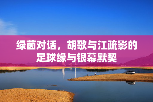 绿茵对话，胡歌与江疏影的足球缘与银幕默契