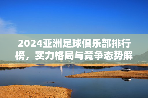 2024亚洲足球俱乐部排行榜，实力格局与竞争态势解析