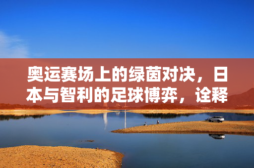 奥运赛场上的绿茵对决，日本与智利的足球博弈，诠释体育精神与国家风采