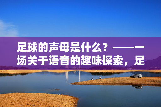 足球的声母是什么？——一场关于语音的趣味探索，足球的声母是什么？——一场关于语音的趣味探索