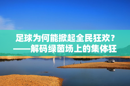 足球为何能掀起全民狂欢？——解码绿茵场上的集体狂欢密码，足球为何能掀起全民狂欢？——解码绿茵场上的集体狂欢密码