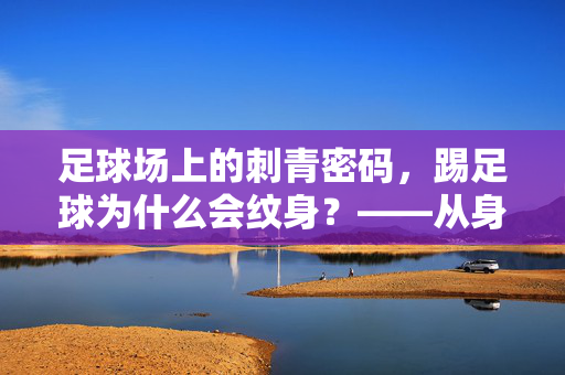 足球场上的刺青密码，踢足球为什么会纹身？——从身体艺术到身份认同的足球文化注脚