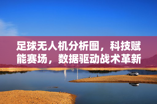 足球无人机分析图，科技赋能赛场，数据驱动战术革新——从空中视角解析足球运动的战术密码