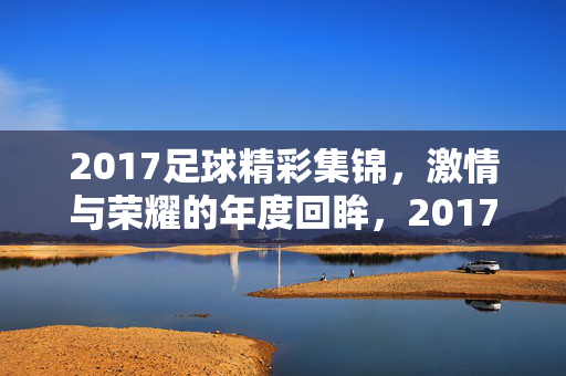 2017足球精彩集锦,激情与荣耀的年度回眸,2017足球精彩集锦,激情与荣耀的年度回眸