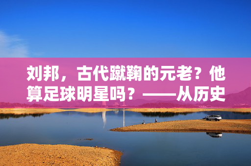 刘邦，古代蹴鞠的元老？他算足球明星吗？——从历史长河中探寻球类运动的源头与帝王的风采