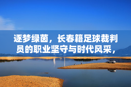 逐梦绿茵，长春籍足球裁判员的职业坚守与时代风采，逐梦绿茵，长春籍足球裁判员的职业坚守与时代风采