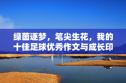 绿茵逐梦，笔尖生花，我的十佳足球优秀作文与成长印记