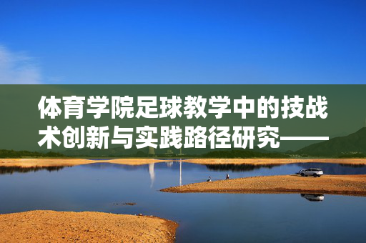 体育学院足球教学中的技战术创新与实践路径研究——以某高校为例，体育学院足球教学中的技战术创新与实践路径研究——以某高校为例